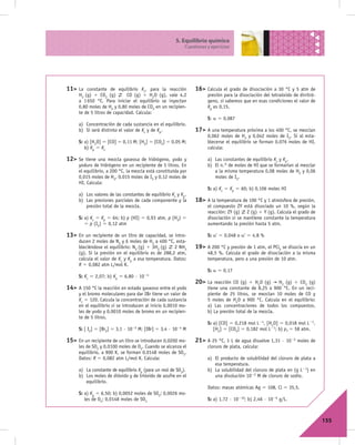 5. Equilibrio químico
                                                                 Cuestiones y ejercicios




11> La   constante de equilibrio Kc, para la reacción                 16> Calcula   el grado de disociación a 30 °C y 5 atm de
     H2 (g) 1 CO2 (g)        CO (g) 1 H2O (g), vale 4,2                     presión para la disociación del tetraóxido de dinitró-
     a 1 650 °C. Para iniciar el equilibrio se inyectan                     geno, si sabemos que en esas condiciones el valor de
     0,80 moles de H2 y 0,80 moles de CO2 en un recipien-                   Kp es 0,15.
     te de 5 litros de capacidad. Calcula:
                                                                            S: a 5 0,087
     a) Concentración de cada sustancia en el equilibrio.
     b) Si será distinto el valor de Kc y de Kp.                      17> A una temperatura próxima a los 400 °C, se mezclan
                                                                            0,062 moles de H2 y 0,042 moles de I2. Si al esta-
     S: a) [H2O] 5 [CO] 5 0,11 M; [H2] 5 [CO2] 5 0,05 M;                    blecerse el equilibrio se forman 0,076 moles de HI,
        b) Kp 5 Kc                                                          calcula:

12> Se   tiene una mezcla gaseosa de hidrógeno, yodo y                      a) Las constantes de equilibrio Kc y Kp.
     yoduro de hidrógeno en un recipiente de 5 litros. En                   b) El n.° de moles de HI que se formarían al mezclar
     el equilibrio, a 200 °C, la mezcla está constituida por                   a la misma temperatura 0,08 moles de H2 y 0,06
     0,015 moles de H2, 0,015 moles de I2 y 0,12 moles de                      moles de I2.
     HI. Calcula:
                                                                            S: a) Kc 5 Kp 5 60; b) 0,106 moles HI
     a) Los valores de las constantes de equilibrio Kc y Kp.
     b) Las presiones parciales de cada componente y la               18> A la temperatura de 100 °C y 1 atmósfera de presión,
        presión total de la mezcla.                                         el compuesto ZY está disociado un 10 %, según la
                                                                            reacción: ZY (g) Z (g) 1 Y (g). Calcula el grado de
     S: a) Kc 5 Kp 5 64; b) p (HI) 5 0,93 atm, p (H2) 5                     disociación si se mantiene constante la temperatura
        5 p (I2) 5 0,12 atm                                                 aumentando la presión hasta 5 atm.

13> En un recipiente de un litro de capacidad, se intro-                    S: a' 5 0,048 o a' 5 4,8 %
     ducen 2 moles de N2 y 6 moles de H2 a 400 °C, esta-
     bleciéndose el equilibrio: N2 (g) 1 3H2 (g)    2 NH3             19> A 200 °C y presión de 1 atm, el PCl5 se disocia en un
     (g). Si la presión en el equilibrio es de 288,2 atm,                   48,5 %. Calcula el grado de disociación a la misma
     calcula el valor de Kc y Kp a esa temperatura. Datos:                  temperatura, pero a una presión de 10 atm.
     R 5 0,082 atm L/mol K.
                                                                            S: a 5 0,17
     S: Kc 5 2,07; b) Kp 5 6,80 · 1024
                                                                      20> La   reacción CO (g) 1 H2O (g)      H2 (g) 1 CO2 (g)
14> A 150 °C la reacción en estado gaseoso entre el yodo                    tiene una constante de 8,25 a 900 °C. En un reci-
     y el bromo moleculares para dar IBr tiene un valor de                  piente de 25 litros, se mezclan 10 moles de CO y
     Kc 5 120. Calcula la concentración de cada sustancia                   5 moles de H2O a 900 °C. Calcula en el equilibrio:
     en el equilibrio si se introducen al inicio 0,0010 mo-                 a) Las concentraciones de todos los compuestos.
     les de yodo y 0,0010 moles de bromo en un recipien-                    b) La presión total de la mezcla.
     te de 5 litros.
                                                                            S: a) [CO] 5 0,218 mol L21, [H2O] 5 0,018 mol L21,
     S: [ I2] 5 [Br2] 5 3,1 ·   1025   M; [IBr] 5 3,4 ·   1024   M             [H2] 5 [CO2] 5 0,182 mol L21; b) pT 5 58 atm.

15> En un recipiente de un litro se introducen 0,0200 mo-             21> A 25 °C, 1 L de agua disuelve 1,31 · 1025 moles de
     les de SO2 y 0,0100 moles de O2. Cuando se alcanza el                  cloruro de plata, calcula:
     equilibrio, a 900 K, se forman 0,0148 moles de SO3.
     Datos: R 5 0,082 atm L/mol K. Calcula:                                 a) El producto de solubilidad del cloruro de plata a
                                                                               esa temperatura.
     a) La constante de equilibrio Kp (para un mol de SO3).                 b) La solubilidad del cloruro de plata en (g L21) en
     b) Los moles de dióxido y de trióxido de azufre en el                     una disolución 1022 M de cloruro de sodio.
        equilibrio.
                                                                            Datos: masas atómicas Ag 5 108, Cl 5 35,5.
     S: a) Kp 5 6,50; b) 0,0052 moles de SO2; 0,0026 mo-
        les de O2; 0,0148 moles de SO3                                      S: a) 1,72 · 10210; b) 2,46 · 1026 g/L.



                                                                                                                                     155
 