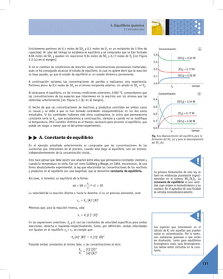 5. Equilibrio químico
                                                                            5.1 Introducción




Inicialmente partimos de 0,4 moles de SO2 y 0,2 moles de O2 en un recipiente de 1 litro de               Concentración                      a
capacidad. Al cabo del tiempo se establece el equilibrio y se comprueba que se han formado
                                                                                                   0,4
0,06 moles de SO3 y quedan sin reaccionar 0,34 moles de SO2 y 0,17 moles de O2 [ver Figura
                                                                                                                         [SO2] = 0,34 M
5.3 (a) en el margen].
                                                                                                   0,3
Si no se cambian las condiciones de reacción, estas concentraciones permanecen inalteradas,
                                                                                                   0,2                    [O2] = 0,17 M
pues se ha conseguido alcanzar el estado de equilibrio, lo cual no quiere decir que la reacción
se haya parado, ya que el estado de equilibrio es un estado dinámico permanente.                                         [SO3] = 0,06 M
                                                                                                   0,1

A continuación variamos las concentraciones de partida y realizamos otra experiencia.
                                                                                                   0,0
Partimos ahora de 0,4 moles de SO3 en el mismo recipiente anterior, sin añadir ni SO2 ni O2.                       te                 tiempo

Al alcanzarse el equilibrio, en las mismas condiciones anteriores, 1 000 °C, comprobamos que             Concentración                      b
las concentraciones de las especies que intervienen en la reacción son las mismas que las
obtenidas anteriormente [ver Figura 5.3 (b) en el margen].                                         0,4
                                                                                                                         [SO2] = 0,34 M

El hecho de que las concentraciones de reactivos y productos coincidan en ambos casos              0,3
es casual y se debe a que se han tomado cantidades estequiométricas en los dos casos
                                                                                                   0,2                    [O2] = 0,17 M
estudiados. Si las cantidades hubieran sido otras cualesquiera, lo único que permanecería
constante sería la Keq, que estudiaremos a continuación, siempre y cuando no se modiﬁque
la temperatura. Otra cuestión distinta es el tiempo necesario para alcanzar el equilibrio, que     0,1                   [SO3] = 0,06 M
puede ser mayor o menor que el del primer experimento.
                                                                                                   0,0
                                                                                                                   te                 tiempo
                                                                                                  Fig. 5.3. Representación del equilibrio para la
        A. Constante de equilibrio                                                                formación del SO3 (a) y para la descomposición
                                                                                                  del SO3 (b).
En el ejemplo estudiado anteriormente se comprueba que las concentraciones de las
sustancias que intervienen en el proceso, cuando éste llega al equilibrio, son las mismas,
independientemente de la concentración inicial.

Esto hace pensar que debe existir una relación entre ellas que permanezca constante, siempre y
cuando la temperatura no varíe. Fue así como Guldberg y Waage, en 1864, encontraron, de una
forma absolutamente experimental, la ley que relacionaba las concentraciones de los reactivos
y productos en el equilibrio con una magnitud, que se denominó constante de equilibrio.             La primera formulación de esta ley se
                                                                                                    basó en evidencias puramente experi-
Así pues, si tenemos un equilibrio de la forma:                                                     mentales en el sistema NO2/N2O4. La
                                                Kd
                                                                                                    constante de equilibrio es una canti-
                                   aA + bB           cC + dD                                        dad cuyo origen es termodinámico y no
                                                Ki
                                                                                                    cinético. En el apéndice de esta Unidad
La velocidad de la reacción directa o hacia la derecha, si es un proceso elemental, será:           se estudia termodinámicamente.

                                      vd 5 Kd [A]a [B]b

Mientras que, para la reacción inversa, vale:

                                       vi 5 Ki [C]c [D]d

En las expresiones anteriores, Kd y Ki son las constantes de velocidad especíﬁcas para ambas
reacciones, derecha e izquierda respectivamente. Como, por deﬁnición, ambas velocidades             Las especies que intervienen en el
son iguales en el equilibrio vd = vi, se cumple que:                                                cálculo de Kc son aquellas que pueden
                                                                                                    variar su concentración. Por lo tanto,
                                  Kd [A]a [B]b 5 Ki [C]c [D]d                                       son sustancias gaseosas o que están
                                                                                                    en disolución, tanto para equilibrios
Pasando ambas constantes al mismo lado, y las concentraciones al otro:                              homogéneos como para heterogéneos.
                                                                                                    Las demás están incluidas en la cons-
                                        Kd [C] c [D] d                                              tante.
                                          =
                                        Ki [A] a [B] b


                                                                                                                                                131
 