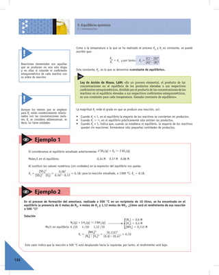 5. Equilibrio químico
                                                     5.1 Introducción




                                                    Como a la temperatura a la que se ha realizado el proceso Kd y Ki es constante, se puede
                                                    escribir que:

                                                                                  Kd                              [C] c $ [D] d
                                                                                     = Kc y por tanto:     Kc =
      Reacciones elementales son aquellas
                                                                                  Ki                              [A] a $ [B] b
      que se producen en una sola etapa
      y en ellas sí coincide el coeficiente         Esta constante, Kc, es la que se denomina «constante de equilibrio».
      estequiométrico de cada reactivo con
      su orden de reacción.
                                                       Ley de Acción de Masas, LAM: «En un proceso elemental, el producto de las
                                                       concentraciones en el equilibrio de los productos elevadas a sus respectivos
                                                       coeﬁcientes estequiométricos, dividido por el producto de las concentraciones de los
                                                       reactivos en el equilibrio elevadas a sus respectivos coeﬁcientes estequiométricos,
                                                       es una constante para cada temperatura, llamada constante de equilibrio».



      Aunque los valores que se emplean             La magnitud Kc mide el grado en que se produce una reacción, así:
      para Kc están numéricamente relacio-
      nados con las concentraciones mola-           • Cuando Kc > 1, en el equilibrio la mayoría de los reactivos se convierten en productos.
      res, Kc se considera adimensional, es         • Cuando Kc . `, en el equilibrio prácticamente sólo existen los productos.
      decir, no tiene unidades.                     • Cuando Kc < 1, indica que, cuando se establece el equilibrio, la mayoría de los reactivos
                                                      quedan sin reaccionar, formándose sólo pequeñas cantidades de productos.



                   Ejemplo 1
            Si consideramos el equilibrio estudiado anteriormente: 2 SO2 (g) + O2 D 2 SO3 (g)

            Moles/L en el equilibrio:                                 0,34 M     0,17 M 0,06 M

            Al sustituir los valores numéricos (sin unidades) en la expresión del equilibrio nos queda:
                      [SO3] 2       0, 062
            Kc =               =               = 0, 18 ; para la reacción estudiada, a 1 000 °C, Kc 5 0,18.
                   [SO2] $ [O2] 0, 342 $ 0, 17
                        2




                   Ejemplo 2
        En el proceso de formación del amoniaco, realizado a 500 °C en un recipiente de 10 litros, se ha encontrado en el
        equilibrio la presencia de 6 moles de N2, 4 moles de H2 y 1,12 moles de NH3. ¿Cómo será el rendimiento de esa reacción
        a 500 °C?

        Solución
                                                                                                  [N2] 5 0,6 M
                                               N2 (g) + 3 H2 (g) D 2 NH3 (g)
                           Mo/L en equilibrio: 6 /10 4 /10 1,12 /10                           {   [H2] 5 0,4 M
                                                                                                  [NH3] 5 0,112 M
                                                              [NH3] 2          (0, 112) 2
                                                     Kc =               2 =                   = 0, 33
                                                            [N2] $ [H2]     (0, 6) $ (0, 4) 3

         Este valor indica que la reacción a 500 °C está desplazada hacia la izquierda; por tanto, el rendimiento será bajo.



132
 