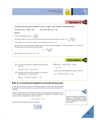 5. Equilibrio químico
                                                                                       5.1 Introducción




                                                                                                                    Ejemplo 5
    Conocido el valor de Kc para el equilibrio: 3 H2 (g) 1 N2 (g)                2 NH3, calcula a la misma temperatura:

    a) Kc’ para 1/2 N2 1 3/2H2       NH3                 b) Kc’’ para 2 NH3       N2 1 3H2

    Solución
                                           [NH3] 2
    La Kc para el equilibrio vale: Kc =
                                          [H2] 3 [N2]
                                                                                                                      [NH3]
    Para hallar la relación con esta constante Kc del primer equilibrio pedido ponemos su valor: Kc’ =
                                                                                                                  [H2] 3/2 [N2] 1/2
    Si nos ﬁjamos en la Kc y en la Kc’, llegamos a la conclusión de que:               Kc = Kc’

    por tanto, para el primer equilibrio pedido hacemos la raíz cuadrada del equilibrio conocido y tendremos su constante Kc’.
    Procediendo de la misma forma que anteriormente:
                                                                       [N2] $ [H2] 3
                                                              Kc’’ =
                                                                         [NH3] 2
    Que coincide con 1/Kc, por tanto: Kc’’ 5 1/Kc




                                                                                                                Actividades
     2>   ¿Cuál será la constante de equilibrio para la siguiente                       (2) CO2 (g) 1 H2 (g)    CO(g) 1 H2O (g);
          reacción?
                                                                                            Kc 5 1,59
          2HI (g)     H2 (g) 1 I2 (g), a 450 °C
                                                                                        calcula a la misma temperatura la Kc para la reacción:
     3>   Conocidas las constantes de equilibrio a una determi-
          nada temperatura, de las reacciones:                                          C (s) 1 H2O (g)    CO (g) 1 H2 (g)

          (1) C (s) 1 CO2 (g)     2 CO (g); Kc 5 1,48



        D. La constante de equilibrio en función de la presión
Existen otras formas para expresar la constante de equilibrio. Hasta ahora, hemos utilizado
la expresión de Kc para relacionar las concentraciones de las sustancias que participan en el
equilibrio.

También se puede expresar, en aquellas reacciones cuyos componentes son gaseosos, en fun-
ción de la presión parcial de las sustancias gaseosas que intervienen en el equilibrio. A esta
nueva constante la llamaremos Kp. Si en la reacción:                                                           Aunque la constante de equilibrio de-
                                                                                                               penda de la temperatura, no existe
                                   aA1bB                cC1dD                                                  relación de proporcionalidad directa
                                                                                                               entre la temperatura y la constante
las especies intervinientes son gases, obtenemos:                                                              de equilibrio.

                                                   pc $ pD
                                                    C
                                                         d
                                            Kp =
                                                   pA $ pB
                                                    a    b




                                                                                                                                                       135
 