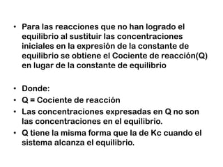 • Para las reacciones que no han logrado el
equilibrio al sustituir las concentraciones
iniciales en la expresión de la constante de
equilibrio se obtiene el Cociente de reacción(Q)
en lugar de la constante de equilibrio
• Donde:
• Q = Cociente de reacción
• Las concentraciones expresadas en Q no son
las concentraciones en el equilibrio.
• Q tiene la misma forma que la de Kc cuando el
sistema alcanza el equilibrio.
 