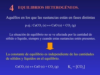 4

EQUILIBRIOS HETEROGÉNEOS.

Aquéllos en los que las sustancias están en fases distintas
p.ej.: CaCO3 (s) ↔ CaO (s) + CO2 (g)
La situación de equilibrio no se ve afectada por la cantidad de
sólido o líquido, siempre y cuando estas sustancias estén presentes.

La constante de equilibrio es independiente de las cantidades
de sólidos y líquidos en el equilibrio.
CaCO3 (s) ↔ CaO (s) + CO2 (g)

Kc = [CO2]

 