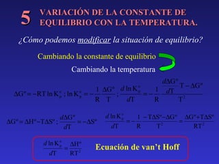 5

VARIACIÓN DE LA CONSTANTE DE
EQUILIBRIO CON LA TEMPERATURA.

¿Cómo podemos modificar la situación de equilibrio?
Cambiando la constante de equilibrio
Cambiando la temperatura
d∆G º
o
T − ∆G º
1 ∆G º d ln K p
1 dT
∆G º = −RT ln K o ; ln K o = −
;
=−
p
p
R T
dT
R
T2
d∆G º
∆G º = ∆H º −T∆Sº ;
= −∆Sº
dT
d ln K o
p
dT

=

∆H º
RT 2

d ln K o
p
dT

1 − T∆Sº −∆G º ∆G º +T∆Sº
=−
=
2
R
T
RT 2

Ecuación de van’t Hoff

 