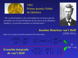 1901
Primer premio Nobel
de Química
“En reconocimiento a los extraodinarios servicios que ha
prestado con el descubrimiento de las leyes de la dinámica
química y la presión osmótica en disoluciones”.

Jacobus Henricus van’t Hoff
(1852-1911)

[http://www.nobel.se/chemistry/laureates/1901/index.html]

d ln K o
p
dT

∆H º
=
RT 2

K o ( T2 )
p

∫K o ( T1 )
p

∆H º
d ln K = ∫
dT
2
RT

K o (T2 )
p

o
p

T2
T1

∆H º  1 1 
Ecuación integrada ln
 − 
=
o
K p (T1 )
R  T1 T2 
de van’t Hoff



Si
∆Hº = cte

 