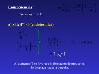 K o (T2 )
p

∆H º  1 1 
 − 
ln o
=
K p (T1 )
R  T1 T2 



Consecuencias:
Tomemos T2 > T1

a) Si ∆Hº > 0 (endotérmica)
∆H º
>0
R
1 1
 − >0
T T 
2 
 1

ln

K o (T2 )
p
K o (T1 )
p

> 0 ; K o (T2 ) > K o (T1 )
p
p

T ↑ Kpº ↑

Al aumentar T se favorece la formación de productos.
Se desplaza hacia la derecha.

 