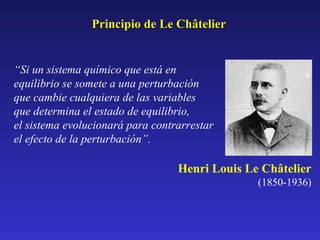 Principio de Le Châtelier

“Si un sistema químico que está en
equilibrio se somete a una perturbación
que cambie cualquiera de las variables
que determina el estado de equilibrio,
el sistema evolucionará para contrarrestar
el efecto de la perturbación”.

Henri Louis Le Châtelier
(1850-1936)

 