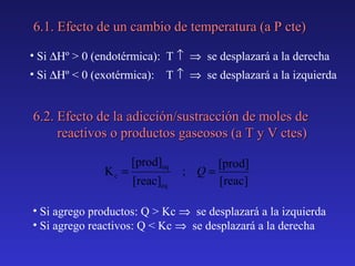 6.1. Efecto de un cambio de temperatura (a P cte)
• Si ∆Hº > 0 (endotérmica): T ↑ ⇒ se desplazará a la derecha
• Si ∆Hº < 0 (exotérmica):

T ↑ ⇒ se desplazará a la izquierda

6.2. Efecto de la adicción/sustracción de moles de
reactivos o productos gaseosos (a T y V ctes)
Kc =

[prod]eq
[reac]eq

[prod]
; Q=
[reac]

• Si agrego productos: Q > Kc ⇒ se desplazará a la izquierda
• Si agrego reactivos: Q < Kc ⇒ se desplazará a la derecha

 