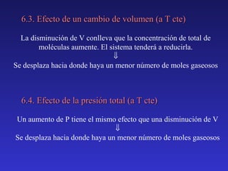 6.3. Efecto de un cambio de volumen (a T cte)
La disminución de V conlleva que la concentración de total de
moléculas aumente. El sistema tenderá a reducirla.
⇓
Se desplaza hacia donde haya un menor número de moles gaseosos

6.4. Efecto de la presión total (a T cte)
Un aumento de P tiene el mismo efecto que una disminución de V
⇓
Se desplaza hacia donde haya un menor número de moles gaseosos

 
