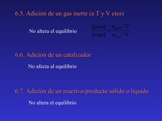 6.5. Adición de un gas inerte (a T y V ctes)
No altera el equilibrio

[prod] n prod / V
=
[reac] n reac / V

6.6. Adición de un catalizador
No afecta al equilibrio

6.7. Adición de un reactivo/producto sólido o líquido
No altera el equilibrio

 
