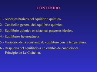 CONTENIDO
1.- Aspectos básicos del equilibrio químico.
2.- Condición general del equilibrio químico.
3.- Equilibrio químico en sistemas gaseosos ideales.
4.- Equilibrios heterogéneos.
5.- Variación de la constante de equilibrio con la temperatura.
6.- Respuesta del equilibrio a un cambio de condiciones.
Principio de Le Châtelier.

 
