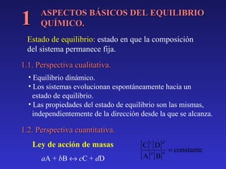 1

ASPECTOS BÁSICOS DEL EQUILIBRIO
QUÍMICO.

Estado de equilibrio: estado en que la composición
del sistema permanece fija.
1.1. Perspectiva cualitativa.
• Equilibrio dinámico.
• Los sistemas evolucionan espontáneamente hacia un
estado de equilibrio.
• Las propiedades del estado de equilibrio son las mismas,
independientemente de la dirección desde la que se alcanza.

1.2. Perspectiva cuantitativa.
Ley de acción de masas
aA + bB ↔ cC + dD

[ C] c [ D ] d
[ A] a [ B] b

= constante

 