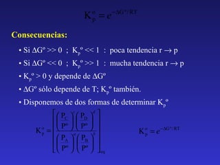 K =e
o
p

− ∆G º / RT

Consecuencias:
• Si ∆Gº >> 0 ; Kpº << 1 : poca tendencia r → p
• Si ∆Gº << 0 ; Kpº >> 1 : mucha tendencia r → p
• Kpº > 0 y depende de ∆Gº
• ∆Gº sólo depende de T; Kpº también.
• Disponemos de dos formas de determinar Kpº
  PC  c  PD  d 
    
Pº
Pº
K o =    a  b 
K o = e − ∆G º / RT
p
p
  PA   PB  
    
  Pº   Pº   eq

 
