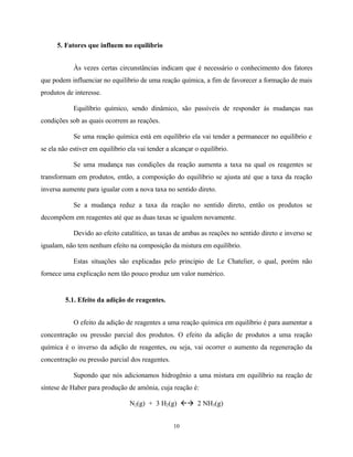10
5. Fatores que influem no equilíbrio
Às vezes certas circunstâncias indicam que é necessário o conhecimento dos fatores
que podem influenciar no equilíbrio de uma reação química, a fim de favorecer a formação de mais
produtos de interesse.
Equilíbrio químico, sendo dinâmico, são passíveis de responder às mudanças nas
condições sob as quais ocorrem as reações.
Se uma reação química está em equilíbrio ela vai tender a permanecer no equilíbrio e
se ela não estiver em equilíbrio ela vai tender a alcançar o equilíbrio.
Se uma mudança nas condições da reação aumenta a taxa na qual os reagentes se
transformam em produtos, então, a composição do equilíbrio se ajusta até que a taxa da reação
inversa aumente para igualar com a nova taxa no sentido direto.
Se a mudança reduz a taxa da reação no sentido direto, então os produtos se
decompõem em reagentes até que as duas taxas se igualem novamente.
Devido ao efeito catalítico, as taxas de ambas as reações no sentido direto e inverso se
igualam, não tem nenhum efeito na composição da mistura em equilíbrio.
Estas situações são explicadas pelo principio de Le Chatelier, o qual, porém não
fornece uma explicação nem tão pouco produz um valor numérico.
5.1. Efeito da adição de reagentes.
O efeito da adição de reagentes a uma reação química em equilíbrio é para aumentar a
concentração ou pressão parcial dos produtos. O efeito da adição de produtos a uma reação
química é o inverso da adição de reagentes, ou seja, vai ocorrer o aumento da regeneração da
concentração ou pressão parcial dos reagentes.
Supondo que nós adicionamos hidrogênio a uma mistura em equilíbrio na reação de
síntese de Haber para produção de amônia, cuja reação é:
N2(g) + 3 H2(g) ßà 2 NH3(g)
 