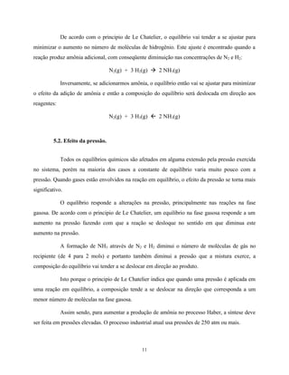 11
De acordo com o principio de Le Chatelier, o equilíbrio vai tender a se ajustar para
minimizar o aumento no número de moléculas de hidrogênio. Este ajuste é encontrado quando a
reação produz amônia adicional, com conseqüente diminuição nas concentrações de N2 e H2:
N2(g) + 3 H2(g) à 2 NH3(g)
Inversamente, se adicionarmos amônia, o equilíbrio então vai se ajustar para minimizar
o efeito da adição de amônia e então a composição do equilíbrio será deslocada em direção aos
reagentes:
N2(g) + 3 H3(g) ß 2 NH3(g)
5.2. Efeito da pressão.
Todos os equilíbrios químicos são afetados em alguma extensão pela pressão exercida
no sistema, porém na maioria dos casos a constante de equilíbrio varia muito pouco com a
pressão. Quando gases estão envolvidos na reação em equilíbrio, o efeito da pressão se torna mais
significativo.
O equilíbrio responde a alterações na pressão, principalmente nas reações na fase
gasosa. De acordo com o principio de Le Chatelier, um equilíbrio na fase gasosa responde a um
aumento na pressão fazendo com que a reação se desloque no sentido em que diminua este
aumento na pressão.
A formação de NH3 através de N2 e H2 diminui o número de moléculas de gás no
recipiente (de 4 para 2 mols) e portanto também diminui a pressão que a mistura exerce, a
composição do equilíbrio vai tender a se deslocar em direção ao produto.
Isto porque o principio de Le Chatelier indica que quando uma pressão é aplicada em
uma reação em equilíbrio, a composição tende a se deslocar na direção que corresponda a um
menor número de moléculas na fase gasosa.
Assim sendo, para aumentar a produção de amônia no processo Haber, a síntese deve
ser feita em pressões elevadas. O processo industrial atual usa pressões de 250 atm ou mais.
 