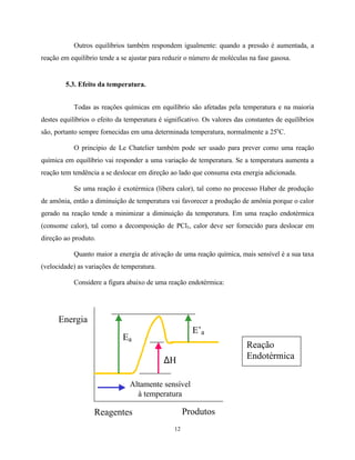 12
Outros equilíbrios também respondem igualmente: quando a pressão é aumentada, a
reação em equilíbrio tende a se ajustar para reduzir o número de moléculas na fase gasosa.
5.3. Efeito da temperatura.
Todas as reações químicas em equilíbrio são afetadas pela temperatura e na maioria
destes equilíbrios o efeito da temperatura é significativo. Os valores das constantes de equilíbrios
são, portanto sempre fornecidas em uma determinada temperatura, normalmente a 25o
C.
O principio de Le Chatelier também pode ser usado para prever como uma reação
química em equilíbrio vai responder a uma variação de temperatura. Se a temperatura aumenta a
reação tem tendência a se deslocar em direção ao lado que consuma esta energia adicionada.
Se uma reação é exotérmica (libera calor), tal como no processo Haber de produção
de amônia, então a diminuição de temperatura vai favorecer a produção de amônia porque o calor
gerado na reação tende a minimizar a diminuição da temperatura. Em uma reação endotérmica
(consome calor), tal como a decomposição de PCl5, calor deve ser fornecido para deslocar em
direção ao produto.
Quanto maior a energia de ativação de uma reação química, mais sensível é a sua taxa
(velocidade) as variações de temperatura.
Considere a figura abaixo de uma reação endotérmica:
Reagentes Produtos
Ea
E’a
∆H
Altamente sensível
à temperatura
Energia
Reação
Endotérmica
 