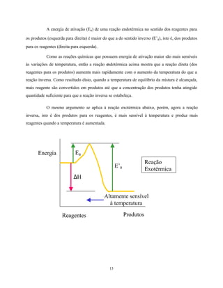 13
A energia de ativação (Ea) de uma reação endotérmica no sentido dos reagentes para
os produtos (esquerda para direita) é maior do que a do sentido inverso (E’a), isto é, dos produtos
para os reagentes (direita para esquerda).
Como as reações químicas que possuem energia de ativação maior são mais sensíveis
às variações de temperatura, então a reação endotérmica acima mostra que a reação direta (dos
reagentes para os produtos) aumenta mais rapidamente com o aumento da temperatura do que a
reação inversa. Como resultado disto, quando a temperatura de equilíbrio da mistura é alcançada,
mais reagente são convertidos em produtos até que a concentração dos produtos tenha atingido
quantidade suficiente para que a reação inversa se estabeleça.
O mesmo argumento se aplica à reação exotérmica abaixo, porém, agora a reação
inversa, isto é dos produtos para os reagentes, é mais sensível à temperatura e produz mais
reagentes quando a temperatura é aumentada.
Produtos
Ea
E’a
∆H
Energia
Reagentes
Altamente sensível
à temperatura
Reação
Exotérmica
 