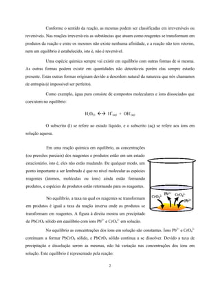 2
Conforme o sentido da reação, as mesmas podem ser classificadas em irreversíveis ou
reversíveis. Nas reações irreversíveis as substâncias que atuam como reagentes se transformam em
produtos da reação e entre os mesmos não existe nenhuma afinidade, e a reação não tem retorno,
nem um equilíbrio é estabelecido, isto é, não é reversível.
Uma espécie química sempre vai existir em equilíbrio com outras formas de si mesma.
As outras formas podem existir em quantidades não detectáveis porém elas sempre estarão
presente. Estas outras formas originam devido a desordem natural da natureza que nós chamamos
de entropia (é impossível ser perfeito).
Como exemplo, água pura consiste de compostos moleculares e íons dissociados que
coexistem no equilíbrio:
H2O(l) ßà H+
(aq) + OH-
(aq)
O subscrito (l) se refere ao estado líquido, e o subscrito (aq) se refere aos íons em
solução aquosa.
No equilíbrio as concentrações dos íons em solução são constantes. Íons Pb2+
e CrO4
2-
continuam a formar PbCrO4 sólido, e PbCrO4 sólido continua a se dissolver. Devido a taxa de
precipitação e dissolução serem as mesmas, não há variação nas concentrações dos íons em
solução. Este equilíbrio é representado pela reação:
Em uma reação química em equilíbrio, as concentrações
(ou pressões parciais) dos reagentes e produtos estão em um estado
estacionário, isto é, eles não estão mudando. De qualquer modo, um
ponto importante a ser lembrado é que no nível molecular as espécies
reagentes (átomos, moléculas ou íons) ainda estão formando
produtos, e espécies de produtos estão retornando para os reagentes.
No equilíbrio, a taxa na qual os reagentes se transformam
em produtos é igual a taxa da reação inversa onde os produtos se
transformam em reagentes. A figura à direita mostra um precipitado
de PbCrO4 sólido em equilíbrio com íons Pb2+
e CrO4
2-
em solução.
 