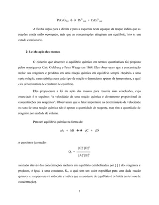 3
PbCrO4(s) ßà Pb2+
(aq) + CrO4
2-
(aq)
A flecha dupla para a direita e para a esquerda nesta equação da reação indica que as
reações ainda estão ocorrendo, más que as concentrações atingiram um equilíbrio, isto é, um
estado estacionário.
2- Lei da ação das massas
O conceito que descreve o equilíbrio químico em termos quantitativos foi proposto
pelos noruegueses Cato Guldberg e Peter Waage em 1864. Eles observaram que a concentração
molar dos reagentes e produtos em uma reação química em equilíbrio sempre obedecia a uma
certa relação, característica para cada tipo de reação e dependente apenas da temperatura, a qual
eles denominaram de constante de equilíbrio.
Eles propuseram a lei da ação das massas para resumir suas conclusões, cujo
enunciado é o seguinte: “a velocidade de uma reação química é diretamente proporcional às
concentrações dos reagentes”. Observaram que o fator importante na determinação da velocidade
ou taxa de uma reação química não é apenas a quantidade de reagente, mas sim a quantidade de
reagente por unidade de volume.
Para um equilíbrio químico na forma de:
aA + bB ßà cC + dD
o quociente da reação:
[C]c
[D]d
Qc = -------------
[A]a
[B]b
avaliado através das concentrações molares em equilíbrio (simbolizadas por [ ] ) dos reagentes e
produtos, é igual a uma constante, Kc, a qual tem um valor específico para uma dada reação
química e temperatura (o subscrito c indica que a constante de equilíbrio é definida em termos de
concentração).
 