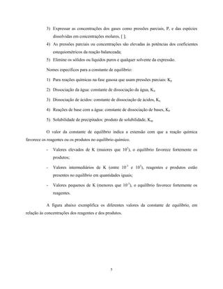 5
3) Expressar as concentrações dos gases como pressões parciais, P, e das espécies
dissolvidas em concentrações molares, [ ];
4) As pressões parciais ou concentrações são elevadas às potências dos coeficientes
estequiométricos da reação balanceada;
5) Elimine os sólidos ou líquidos puros e qualquer solvente da expressão.
Nomes específicos para a constante de equilíbrio:
1) Para reações químicas na fase gasosa que usam pressões parciais: Kp
2) Dissociação da água: constante de dissociação da água, Kw
3) Dissociação de ácidos: constante de dissociação de ácidos, Ka
4) Reações de base com a água: constante de dissociação de bases, Kb
5) Solubilidade de precipitados: produto de solubilidade, Ksp
O valor da constante de equilíbrio indica a extensão com que a reação química
favorece os reagentes ou os produtos no equilíbrio químico.
- Valores elevados de K (maiores que 103
), o equilíbrio favorece fortemente os
produtos;
- Valores intermediários de K (entre 10-3
e 103
), reagentes e produtos estão
presentes no equilíbrio em quantidades iguais;
- Valores pequenos de K (menores que 10-3
), o equilíbrio favorece fortemente os
reagentes.
A figura abaixo exemplifica os diferentes valores da constante de equilíbrio, em
relação às concentrações dos reagentes e dos produtos.
 