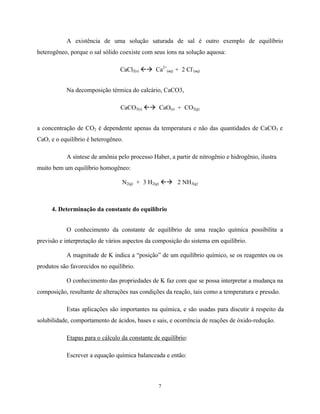 7
A existência de uma solução saturada de sal é outro exemplo de equilíbrio
heterogêneo, porque o sal sólido coexiste com seus íons na solução aquosa:
CaCl2(s) ßà Ca2+
(aq) + 2 Cl-
(aq)
Na decomposição térmica do calcário, CaCO3,
CaCO3(s) ßà CaO(s) + CO2(g)
a concentração de CO2 é dependente apenas da temperatura e não das quantidades de CaCO3 e
CaO, e o equilíbrio é heterogêneo.
A síntese de amônia pelo processo Haber, a partir de nitrogênio e hidrogênio, ilustra
muito bem um equilíbrio homogêneo:
N2(g) + 3 H2(g) ßà 2 NH3(g)
4. Determinação da constante do equilíbrio
O conhecimento da constante de equilíbrio de uma reação química possibilita a
previsão e interpretação de vários aspectos da composição do sistema em equilíbrio.
A magnitude de K indica a “posição” de um equilíbrio químico, se os reagentes ou os
produtos são favorecidos no equilíbrio.
O conhecimento das propriedades de K faz com que se possa interpretar a mudança na
composição, resultante de alterações nas condições da reação, tais como a temperatura e pressão.
Estas aplicações são importantes na química, e são usadas para discutir à respeito da
solubilidade, comportamento de ácidos, bases e sais, e ocorrência de reações de óxido-redução.
Etapas para o cálculo da constante de equilíbrio:
Escrever a equação química balanceada e então:
 