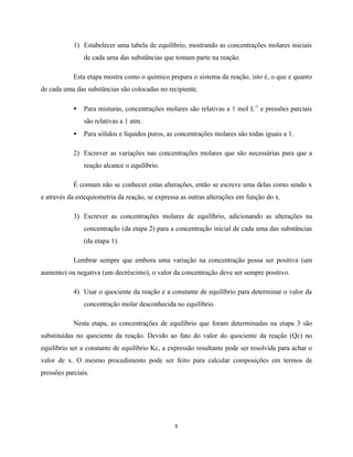8
1) Estabelecer uma tabela de equilíbrio, mostrando as concentrações molares iniciais
de cada uma das substâncias que tomam parte na reação.
Esta etapa mostra como o químico prepara o sistema da reação, isto é, o que e quanto
de cada uma das substâncias são colocadas no recipiente.
• Para misturas, concentrações molares são relativas a 1 mol L-1
e pressões parciais
são relativas a 1 atm.
• Para sólidos e líquidos puros, as concentrações molares são todas iguais a 1.
2) Escrever as variações nas concentrações molares que são necessárias para que a
reação alcance o equilíbrio.
É comum não se conhecer estas alterações, então se escreve uma delas como sendo x
e através da estequiometria da reação, se expressa as outras alterações em função do x.
3) Escrever as concentrações molares de equilíbrio, adicionando as alterações na
concentração (da etapa 2) para a concentração inicial de cada uma das substâncias
(da etapa 1).
Lembrar sempre que embora uma variação na concentração possa ser positiva (um
aumento) ou negativa (um decréscimo), o valor da concentração deve ser sempre positivo.
4) Usar o quociente da reação e a constante de equilíbrio para determinar o valor da
concentração molar desconhecida no equilíbrio.
Nesta etapa, as concentrações de equilíbrio que foram determinadas na etapa 3 são
substituídas no quociente da reação. Devido ao fato do valor do quociente da reação (Qc) no
equilíbrio ser a constante de equilíbrio Kc, a expressão resultante pode ser resolvida para achar o
valor de x. O mesmo procedimento pode ser feito para calcular composições em termos de
pressões parciais.
 