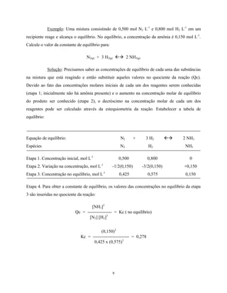 9
Exemplo: Uma mistura consistindo de 0,500 mol N2 L-1
e 0,800 mol H2 L-1
em um
recipiente reage e alcança o equilíbrio. No equilíbrio, a concentração da amônia é 0,150 mol L-1
.
Calcule o valor da constante de equilíbrio para:
N2(g) + 3 H2(g) ßà 2 NH3(g)
Solução: Precisamos saber as concentrações de equilíbrio de cada uma das substâncias
na mistura que está reagindo e então substituir aqueles valores no quociente da reação (Qc).
Devido ao fato das concentrações molares iniciais de cada um dos reagentes serem conhecidas
(etapa 1; inicialmente não há amônia presente) e o aumento na concentração molar de equilíbrio
do produto ser conhecido (etapa 2), o decréscimo na concentração molar de cada um dos
reagentes pode ser calculado através da estequiometria da reação. Estabelecer a tabela de
equilíbrio:
Equação de equilíbrio: N2 + 3 H2 ßà 2 NH3
Espécies N2 H2 NH3
Etapa 1. Concentração inicial, mol L-1
0,500 0,800 0
Etapa 2. Variação na concentração, mol L-1
-1/2(0,150) -3/2(0,150) +0,150
Etapa 3. Concentração no equilíbrio, mol L-1
0,425 0,575 0,150
Etapa 4. Para obter a constante de equilíbrio, os valores das concentrações no equilíbrio da etapa
3 são inseridas no quociente da reação:
[NH3]2
Qc = ---------------- = Kc ( no equilíbrio)
[N2] [H2]3
(0,150)2
Kc = ------------------------ = 0,278
0,425 x (0,575)3
 