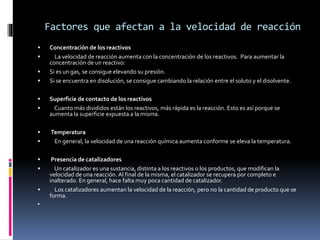 Factores que afectan a la velocidad de reacción 
 Concentración de los reactivos 
 La velocidad de reacción aumenta con la concentración de los reactivos. Para aumentar la 
concentración de un reactivo: 
 Si es un gas, se consigue elevando su presión. 
 Si se encuentra en disolución, se consigue cambiando la relación entre el soluto y el disolvente. 
 Superficie de contacto de los reactivos 
 Cuanto más divididos están los reactivos, más rápida es la reacción. Esto es así porque se 
aumenta la superficie expuesta a la misma. 
 Temperatura 
 En general, la velocidad de una reacción química aumenta conforme se eleva la temperatura. 
 Presencia de catalizadores 
 Un catalizador es una sustancia, distinta a los reactivos o los productos, que modifican la 
velocidad de una reacción. Al final de la misma, el catalizador se recupera por completo e 
inalterado. En general, hace falta muy poca cantidad de catalizador. 
 Los catalizadores aumentan la velocidad de la reacción, pero no la cantidad de producto que se 
forma. 
 
 