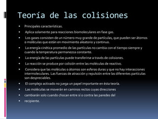 Teoría de las colisiones 
 Principales características. 
 Aplica solamente para reacciones biomoleculares en fase gas. 
 Los gases consisten de un número muy grande de partículas, que pueden ser átomos 
o moléculas que están en movimiento aleatorio y continuo. 
 La energía cinética promedio de las partículas no cambia con el tiempo siempre y 
cuando la temperatura permanezca constante. 
 La energía de las partículas puede transferirse a través de colisiones. 
 La reacción se produce por colisión entre las moléculas de reactivo. 
 Considera que las moléculas o átomos son esferas duras y que no hay interacciones 
intermoleculares. Las fuerzas de atracción y repulsión entre las diferentes partículas 
son despreciables. 
 El complejo activado no juega un papel importante en ésta teoría. 
 Las moléculas se moverán en caminos rectos cuyas direcciones 
 cambiarán solo cuando chocan entre sí o contra las paredes del 
 recipiente. 
 