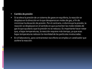  Cambio de presión 
 Si se eleva la presión de un sistema de gases en equilibrio, la reacción se 
desplaza en la dirección en la que desaparezcan moles de gas, a fin de 
minimizar la elevación de presión. Por el contrario, si disminuye la presión, la 
reacción se desplazará en el sentido en que aumenten las moles totales de 
gas lo que ayudará a que la presión no se reduzca. Es importante hacer notar 
que, a bajas temperaturas, la reacción requiere más tiempo, ya que esas 
bajas temperaturas reducen la movilidad de las partículas involucradas. 
 En el laboratorio, para contrarrestar ese efecto se emplea un catalizador que 
acelere la reacción. 
