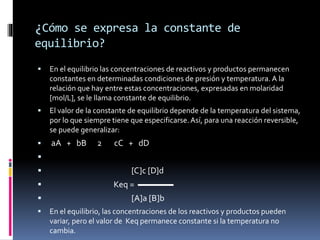 ¿Cómo se expresa la constante de 
equilibrio? 
 En el equilibrio las concentraciones de reactivos y productos permanecen 
constantes en determinadas condiciones de presión y temperatura. A la 
relación que hay entre estas concentraciones, expresadas en molaridad 
[mol/L], se le llama constante de equilibrio. 
 El valor de la constante de equilibrio depende de la temperatura del sistema, 
por lo que siempre tiene que especificarse. Así, para una reacción reversible, 
se puede generalizar: 
 aA + bB 2 cC + dD 
 
 [C]c [D]d 
 Keq = ▬▬▬▬ 
 [A]a [B]b 
 En el equilibrio, las concentraciones de los reactivos y productos pueden 
variar, pero el valor de Keq permanece constante si la temperatura no 
cambia. 
 