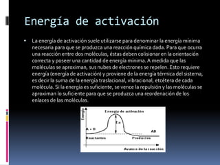 Energía de activación 
 La energía de activación suele utilizarse para denominar la energía mínima 
necesaria para que se produzca una reacción química dada. Para que ocurra 
una reacción entre dos moléculas, éstas deben colisionar en la orientación 
correcta y poseer una cantidad de energía mínima. A medida que las 
moléculas se aproximan, sus nubes de electrones se repelen. Esto requiere 
energía (energía de activación) y proviene de la energía térmica del sistema, 
es decir la suma de la energía traslacional, vibracional, etcétera de cada 
molécula. Si la energía es suficiente, se vence la repulsión y las moléculas se 
aproximan lo suficiente para que se produzca una reordenación de los 
enlaces de las moléculas. 
 