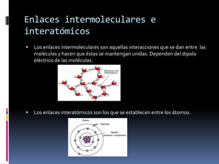 Enlaces intermoleculares e 
interatómicos 
 Los enlaces intermoleculares son aquellas interacciones que se dan entre las 
moléculas y hacen que éstas se mantengan unidas. Dependen del dipolo 
eléctrico de las moléculas. 
 Los enlaces interatómicos son los que se establecen entre los átomos. 
 
