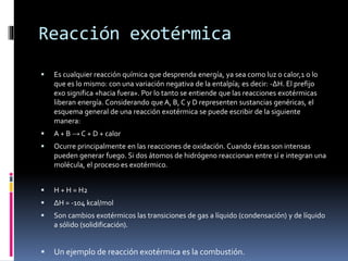 Reacción exotérmica 
 Es cualquier reacción química que desprenda energía, ya sea como luz o calor,1 o lo 
que es lo mismo: con una variación negativa de la entalpía; es decir: -ΔH. El prefijo 
exo significa «hacia fuera». Por lo tanto se entiende que las reacciones exotérmicas 
liberan energía. Considerando que A, B, C y D representen sustancias genéricas, el 
esquema general de una reacción exotérmica se puede escribir de la siguiente 
manera: 
 A + B → C + D + calor 
 Ocurre principalmente en las reacciones de oxidación. Cuando éstas son intensas 
pueden generar fuego. Si dos átomos de hidrógeno reaccionan entre sí e integran una 
molécula, el proceso es exotérmico. 
 H + H = H2 
 ΔH = -104 kcal/mol 
 Son cambios exotérmicos las transiciones de gas a líquido (condensación) y de líquido 
a sólido (solidificación). 
 Un ejemplo de reacción exotérmica es la combustión. 
 