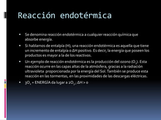 Reacción endotérmica 
 Se denomina reacción endotérmica a cualquier reacción química que 
absorbe energía. 
 Si hablamos de entalpía (H), una reacción endotérmica es aquella que tiene 
un incremento de entalpía o ΔH positivo. Es decir, la energía que poseen los 
productos es mayor a la de los reactivos. 
 Un ejemplo de reacción endotérmica es la producción del ozono (O3). Esta 
reacción ocurre en las capas altas de la atmósfera, gracias a la radiación 
ultravioleta proporcionada por la energía del Sol.También se produce esta 
reacción en las tormentas, en las proximidades de las descargas eléctricas. 
 3O2 + ENERGÍA da lugar a 2O3 ; ΔH > 0 
 