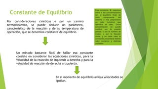 Constante de Equilibrio
Por consideraciones cinéticas o por un camino
termodinámico, se puede deducir un parámetro,
característico de la reacción y de su temperatura de
operación, que se denomina constante de equilibrio.
Un método bastante fácil de hallar esa constante
consiste en considerar las ecuaciones cinéticas, para la
velocidad de la reacción de izquierda a derecha y para la
velocidad de reacción de derecha a izquierda.
En el momento de equilibrio ambas velocidades se
igualan.
Esa constante, K, relaciona
entre si las concentraciones
(en el equilibrio final) de
cada componente del
sistema y nos proporciona
un valor numérico que
identifica el caso. Dicha
concentración se puede
sustituir por la presión
parcial, o por el número de
moles, o por la fracción
molar, y en cada caso la
constante presentará distinto
valor numérico y distintas
unidades
 