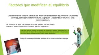 Factores que modifican el equilibrio
Existen diversos factores capaces de modificar el estado de equilibrio en un proceso
químico, como son: la temperatura, la presión (afectando al volumen) y las
concentraciones.
La influencia de estos tres factores se puede predecir, de una manera
cualitativa por el Principio de Le Chatelier, que dice lo siguiente:
Si en una reacción química en equilibrio se modifican la presión, la temperatura o la
concentración de alguna de las especies reaccionantes, la reacción evolucionará en
uno u otro sentido hasta alcanzar un nuevo estado de equilibrio.
Este principio es equivalente al principio de la conservación de la energía
 