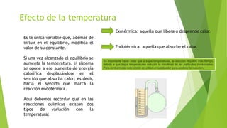 Efecto de la temperatura
Es la única variable que, además de
influir en el equilibrio, modifica el
valor de su constante.
Si una vez alcanzado el equilibrio se
aumenta la temperatura, el sistema
se opone a ese aumento de energía
calorífica desplazándose en el
sentido que absorba calor; es decir,
hacia el sentido que marca la
reacción endotérmica.
Aquí debemos recordar que en las
reacciones químicas existen dos
tipos de variación con la
temperatura:
Exotérmica: aquella que libera o desprende calor.
Endotérmica: aquella que absorbe el calor.
Es importante hacer notar que a bajas temperaturas, la reacción requiere más tiempo,
debido a que bajas temperaturas reducen la movilidad de las partículas involucradas.
Para contrarrestar este efecto se utiliza un catalizador para acelerar la reacción.
 