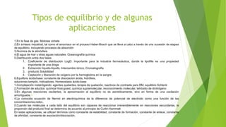 Tipos de equilibrio y de algunas
aplicaciones
1.En la fase de gas. Motores cohete
2.En síntesis industrial, tal como el amoníaco en el proceso Haber-Bosch que se lleva a cabo a través de una sucesión de etapas
de equilibrio, incluyendo procesos de absorción
3.Química de la atmósfera
4.El agua de mar y otras aguas naturales: Oceanografía química
5.Distribución entre dos fases
1. Coeficiente de distribución LogD: Importante para la industria farmacéutica, donde la lipofilia es una propiedad
importante de una droga
2. Extracción líquido-líquido, Intercambio iónico, Cromatografía
3. producto Solubilidad
4. Captación y liberación de oxígeno por la hemoglobina en la sangre
6.Equilibrio ácido/base: constante de disociación ácida, hidrólisis,
soluciones tampón, Indicadores, Homeostasis ácido-base
1.Complejación metal-ligando: agentes quelantes, terapia de quelación, reactivos de contraste para RM, equilibrio Schlenk
2.Formación de aductos: química Host-guest, química supramolecular, reconocimiento molecular, tetróxido de dinitrógeno
3.En algunas reacciones oscilantes, la aproximación al equilibrio no es asintóticamente, sino en forma de una oscilación
amortiguada.11
4.La conocida ecuación de Nernst en electroquímica da la diferencia de potencial de electrodo como una función de las
concentraciones redox.
5.Cuando las moléculas a cada lado del equilibrio son capaces de reaccionar irreversiblemente en reacciones secundarias, la
proporción del producto final se determina de acuerdo al principio de Curtin-Hammett
En estas aplicaciones, se utilizan términos como constante de estabilidad, constante de formación, constante de enlace, constante
de afinidad, constante de asociación/disociación.
 
