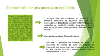 Composición de una mezcla en equilibrio
Cuando el único equilibrio es el
de la formación de aductos de
1:1 como la composición de
una mezcla, hay varias formas
en que se puede calcular la
composición de la mezcla. Por
ejemplo, véase tabla ICE para
un método tradicional de
calcular el pH de una solución
de un ácido débil. Hay tres
métodos para el cálculo
general de la composición de
una mezcla en equilibrio.
El enfoque más básico consiste en manipular las
diferentes constantes de equilibrio hasta que las
concentraciones deseadas se expresen en términos de las
constantes de equilibrio medidas (equivalente a la
medición de los potenciales químicos) y las condiciones
iniciales.
Minimizar la energía de Gibbs del sistema
Satisfacer la ecuación de balance de masa. Las
ecuaciones de balance de masa son simplemente
ecuaciones que demuestran que la concentración total
de cada reactivo debe ser constante según la ley de
conservación de la masa.
 