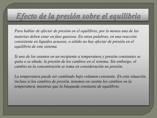 Para hablar de afectar de presión en el equilibrio, por lo menos una de las
materias deben estar en fase gaseosa. En otras palabras, en una reacción
consistente en líquidos acuosos, o sólido no hay afectar de presión en el
equilibrio de este sistema.
Si uno de los asuntos en un recipiente a temperatura y presión constantes se
quita o se añade, la presión de los cambios en el sistema. Sin embargo, el
cambio en la concentración se toma en consideración no presión.
La temperatura puede ser cambiado bajo volumen constante. En esta situación,
incluso si los cambios de presión, tenemos en cuenta los cambios en la
temperatura, mientras que la búsqueda constante de equilibrio.
 