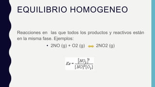 EQUILIBRIO HOMOGENEO
Reacciones en las que todos los productos y reactivos están
en la misma fase. Ejemplos:
• 2NO (g) + O2 (g) 2NO2 (g)
 