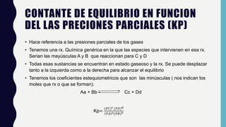 CONTANTE DE EQUILIBRIO EN FUNCION
DEL LAS PRECIONES PARCIALES (KP)
• Hace referencia a las presiones parciales de los gases
• Tenemos una rx. Química genérica en la que las especies que intervienen en esa rx.
Serian las mayúsculas A y B que reaccionan para C y D
• Todas esas sustancias se encuentran en estado gaseoso y la rx. Se puede desplazar
tanto a la izquierda como a la derecha para alcanzar el equilibrio
• Tenemos los coeficientes estequiometricos que son las minúsculas ( nos indican los
moles que rx o que se forman).
Aa + Bb Cc + Dd
Kp=
(𝑃𝐶) 𝑐 (𝑃𝐷) 𝑑
𝑃𝐴 𝑎(𝑃𝐵) 𝑏
 