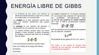 ENERGÍA LIBRE DE GIBBS
o La tendencia de que ocurra una reacción se
define termodinámicamente a partir de su cambio
en entalpía (ΔH) y en entropía (ΔS).
La entalpía es el calor absorbido cuando tiene
lugar una reacción endotérmica bajo presión
constante.
La entropía es una medición del desorden o
aleatoriedad de una sustancia o de un sistema.
o Un sistema tenderá siempre hacia una menor
entalpía y mayor entropía; el efecto combinado
de entalpía y entropía está dado por la energía
libre de Gibbs:
T es la temperatura absoluta en grados kelvin
G es una medida de la energía del sistema
H entalpía
S entropía
La entalpía estándar Hº, la entropía estándar
Sº y la energía libre estándar Gº representan
las cantidades termodinámicas para
un mol de una sustancia en estado estándar
(Pº 1 atm, Tº 298 K, concentración unitaria).
Entonces:
ΔGº se relaciona con la constante de equilibrio
de una reacción, mediante:
R constante de los gases (8.314 J K-1 mol-1).
Por tanto, si se conoce la energía libre
estándar de una reacción, se puede calcular
la constante de equilibrio
 