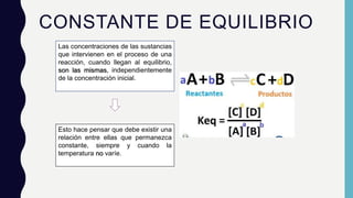 CONSTANTE DE EQUILIBRIO
Las concentraciones de las sustancias
que intervienen en el proceso de una
reacción, cuando llegan al equilibrio,
son las mismas, independientemente
de la concentración inicial.
Esto hace pensar que debe existir una
relación entre ellas que permanezca
constante, siempre y cuando la
temperatura no varíe.
 