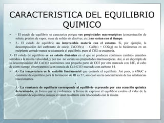 CARACTERISTICA DEL EQUILIBRIO
QUIMICO
 - El estado de equilibrio se caracteriza porque sus propiedades macroscópicas (concentración de
soluto, presión de vapor, masa de solido sin disolver, etc.) no varían con el tiempo.
 2.- El estado de equilibrio no intercambia materia con el entorno. Si, por ejemplo, la
descomposición del carbonato de calcio CaCO3(s) CaO(s) + CO2(g) no la hiciéramos en un
recipiente cerrado nunca se alcanzaría el equilibrio, pues el CO2 se escaparía.
3.- El estado de equilibrio es un estado dinámico en el que se producen continuos cambios enambos
sentidos a la misma velocidad, y por eso no varían sus propiedades macroscopicas. Así, si en elejemplo de
la descomposición del CaCO3 sustituimos una pequeña parte de CO2 por otra marcada con 14C, al cabo
de cierto tiempo observaremos la existencia de Ca14CO3 marcado con carbono 14.
 4.- La temperatura es la variable fundamental que controla el equilibrio. Asi pues, a 450oC a
constante de equilibrio para la formación de HI es 57, sea cual sea la concentración de las substancias
reaccionantes.

5.- La constante de equilibrio corresponde al equilibrio expresado por una ecuación química
determinada, de forma que si cambiamos la forma de expresar el equilibrio cambia el valor de la
constante de equilibrio, aunque el valor resultante esta relacionado con la misma
 