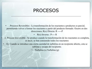 PROCESOS
 . Procesos Reversibles : La transformación de los reactantes a productos es parcial,
permitiendo volver a formar los reactantes a partir del producto formado. Ocurre en dos
direcciones; R(x) Directa: R -----P
 R(x) Inversa : P---- R
 2- Proceso Irreversible : Se produce cuando la transformación de los reactantes es completa,
es decir, se han consumido todos los reactantes
 Ej: Cuando se introduce una cierta cantidad de naftalina en un recipiente abierto, esta se
sublima y escapa del recipiente.
 Naftalina (s) Naftalina (g)
 