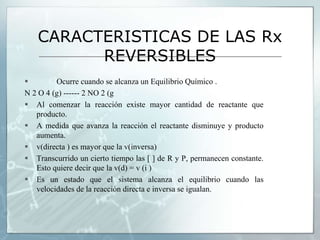 CARACTERISTICAS DE LAS Rx
REVERSIBLES
 Ocurre cuando se alcanza un Equilibrio Químico .
N 2 O 4 (g) ------ 2 NO 2 (g
 Al comenzar la reacción existe mayor cantidad de reactante que
producto.
 A medida que avanza la reacción el reactante disminuye y producto
aumenta.
 v(directa ) es mayor que la v(inversa)
 Transcurrido un cierto tiempo las [ ] de R y P, permanecen constante.
Esto quiere decir que la v(d) = v (i )
 Es un estado que el sistema alcanza el equilibrio cuando las
velocidades de la reacción directa e inversa se igualan.
 