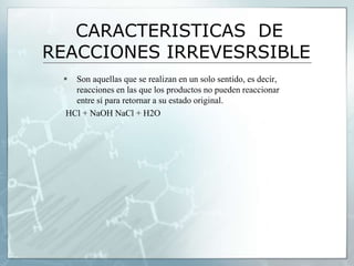 CARACTERISTICAS DE
REACCIONES IRREVESRSIBLE
 Son aquellas que se realizan en un solo sentido, es decir,
reacciones en las que los productos no pueden reaccionar
entre sí para retornar a su estado original.
HCl + NaOH NaCl + H2O
 