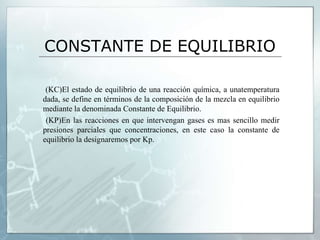 CONSTANTE DE EQUILIBRIO
(KC)El estado de equilibrio de una reacción química, a unatemperatura
dada, se define en términos de la composición de la mezcla en equilibrio
mediante la denominada Constante de Equilibrio.
(KP)En las reacciones en que intervengan gases es mas sencillo medir
presiones parciales que concentraciones, en este caso la constante de
equilibrio la designaremos por Kp.
 