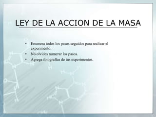 LEY DE LA ACCION DE LA MASA
 Enumera todos los pasos seguidos para realizar el
experimento.
 No olvides numerar los pasos.
 Agrega fotografías de tus experimentos.
 